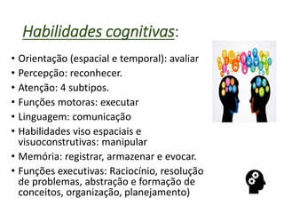 Habilidades cognitivas:
• Orientação (espacial e temporal): avaliar
• Percepção: reconhecer.
• Atenção: 4 subtipos.
• Funções motoras: executar
• Linguagem: comunicação
• Habilidades viso espaciais e
visuoconstrutivas: manipular
• Memória: registrar, armazenar e evocar.
• Funções executivas: Raciocínio, resolução
de problemas, abstração e formação de
conceitos, organização, planejamento)
 