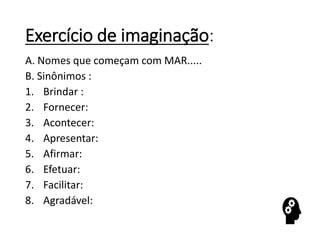 Exercício de imaginação:
A. Nomes que começam com MAR.....
B. Sinônimos :
1. Brindar :
2. Fornecer:
3. Acontecer:
4. Apresentar:
5. Afirmar:
6. Efetuar:
7. Facilitar:
8. Agradável:
 