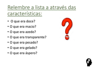 Relembre a lista a através das
características:
• O que era doce?
• O que era macio?
• O que era azedo?
• O que era transparente?
• O que era pesado?
• O que era gelado?
• O que era áspero?
 