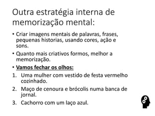 Outra estratégia interna de
memorização mental:
• Criar imagens mentais de palavras, frases,
pequenas historias, usando cores, ação e
sons.
• Quanto mais criativos formos, melhor a
memorização.
• Vamos fechar os olhos:
1. Uma mulher com vestido de festa vermelho
cozinhado.
2. Maço de cenoura e brócolis numa banca de
jornal.
3. Cachorro com um laço azul.
 