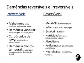 Demências reversíveis e irreversíveis.
Irreversíveis:
• Alzheimer: inicio
insidioso, progressiva, lenta.
• Demência vascular:
inicio abrupto, flutuante, focal.
• Corpúsculos de
lewy: alucinações e
parkisionismo.
• Demência fronto-
temporal: mudança de
comportamento, desinibição
sexual.
Reversíveis:
• Metabólica: desidratação
• Infecciosa:AIDS, meningite
• Endócrina: tiroide
• Nutricional:B12, ac.
Folico,tiamina, niacina
• Alcoolismo
• Polifarmacia: psicotrópicos,
analgésicos
• Neurológica: hidrocefalia,
tumores.
 