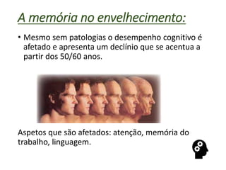 A memória no envelhecimento:
• Mesmo sem patologias o desempenho cognitivo é
afetado e apresenta um declínio que se acentua a
partir dos 50/60 anos.
Aspetos que são afetados: atenção, memória do
trabalho, linguagem.
 