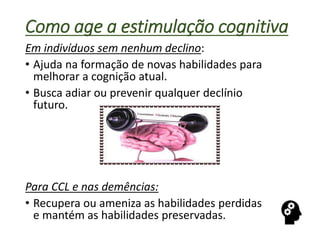 Como age a estimulação cognitiva
Em indivíduos sem nenhum declino:
• Ajuda na formação de novas habilidades para
melhorar a cognição atual.
• Busca adiar ou prevenir qualquer declínio
futuro.
Para CCL e nas demências:
• Recupera ou ameniza as habilidades perdidas
e mantém as habilidades preservadas.
 