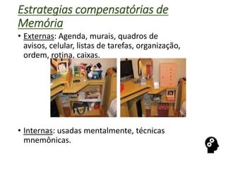 Estrategias compensatórias de
Memória
• Externas: Agenda, murais, quadros de
avisos, celular, listas de tarefas, organização,
ordem, rotina, caixas.
• Internas: usadas mentalmente, técnicas
mnemônicas.
 