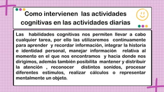 Como intervienen las actividades
cognitivas en las actividades diarias
Las habilidades cognitivas nos permiten llevar a cabo
cualquier tarea, por ello las utilizaremos continuamente
para aprender y recordar información, integrar la historia
e identidad personal, manejar información relativa al
momento en el que nos encontramos y hacia donde nos
dirigimos, además también posibilita mantener y distribuir
la atención , reconocer distintos sonidos, procesar
diferentes estímulos, realizar cálculos o representar
mentalmente un objeto.
 