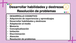 Desarrollar habilidades y destrezas
Resolución de problemas
• DESARROLLO COGNITIVO
• Adquisición de experiencias y aprendizajes
• Desarrollar habilidades y destrezas
• Adaptación al medio
• Memoria
• Conceptualización
• Imitación
• Discriminación
• Atención
• Resolución de problemas
 