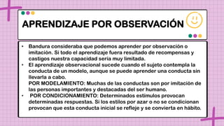 APRENDIZAJE POR OBSERVACIÓN
• Bandura consideraba que podemos aprender por observación o
imitación. Si todo el aprendizaje fuera resultado de recompensas y
castigos nuestra capacidad sería muy limitada.
• El aprendizaje observacional sucede cuando el sujeto contempla la
conducta de un modelo, aunque se puede aprender una conducta sin
llevarla a cabo.
POR MODELAMIENTO: Muchas de las conductas son por imitación de
las personas importantes y destacadas del ser humano.
• POR CONDICIONAMIENTO: Determinados estímulos provocan
determinadas respuestas. Si los estilos por azar o no se condicionan
provocan que esta conducta inicial se refleje y se convierta en hábito.
 