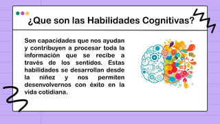 ¿Que son las Habilidades Cognitivas?
Son capacidades que nos ayudan
y contribuyen a procesar toda la
información que se recibe a
través de los sentidos. Estas
habilidades se desarrollan desde
la niñez y nos permiten
desenvolvernos con éxito en la
vida cotidiana.
 