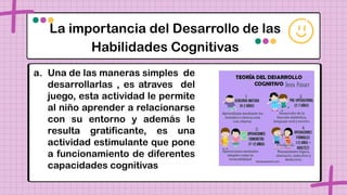 La importancia del Desarrollo de las
Habilidades Cognitivas
a. Una de las maneras simples de
desarrollarlas , es atraves del
juego, esta actividad le permite
al niño aprender a relacionarse
con su entorno y además le
resulta gratificante, es una
actividad estimulante que pone
a funcionamiento de diferentes
capacidades cognitivas
 