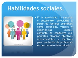 Habilidades sociales.
 Es la asertividad, la empatía
y autocontrol emocional a
partir de factores cognitivos
como creencias, valores y
experiencias vividas,
conjunto de conductas que
permiten alcanzar objetivos
instrumentales y afectivos
para resolución de problemas
en un contexto determinado.
 