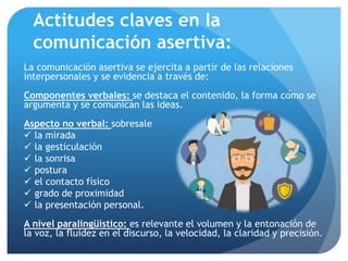 Actitudes claves en la
comunicación asertiva:
La comunicación asertiva se ejercita a partir de las relaciones
interpersonales y se evidencia a través de:
Componentes verbales: se destaca el contenido, la forma cómo se
argumenta y se comunican las ideas.
Aspecto no verbal: sobresale
 la mirada
 la gesticulación
 la sonrisa
 postura
 el contacto físico
 grado de proximidad
 la presentación personal.
A nivel paralingüístico: es relevante el volumen y la entonación de
la voz, la fluidez en el discurso, la velocidad, la claridad y precisión.
 