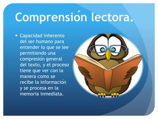 Comprensión lectora.
 Capacidad inherente
del ser humano para
entender lo que se lee
permitiendo una
compresión general
del texto, y el proceso
tiene que ver con la
manera como se
recibe la información
y se procesa en la
memoria inmediata.
 