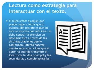 Lectura como estrategia para
interactuar con el texto.
 El buen lector es aquel que
puede llegar a intuir que lo
esencial del párrafo es que en
este se expresa una sola idea, se
debe centrar la atención en
descubrir esta a través de las
distintas oraciones que lo
conforman. Intenta hacerse
cuanto antes con la idea que el
autor ha querido transmitir al
identificar la idea principal y las
secundarias o complementarias.
 