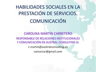 HABILIDADES SOCIALES EN LA
PRESTACIÓN DE SERVICIOS.
COMUNICACIÓN
CAROLINA MARTÍN CARRETERO
RESPONSABLE DE RELACIONES INSTITUCIONALES
Y COMUNICACIÓN EN AUSTRAL CONSULTING SL
c.martin@australconsulting.es
camarcar@gmail.com
1
 