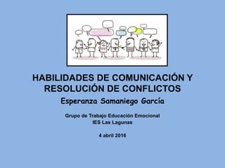 HABILIDADES DE COMUNICACIÓN Y
RESOLUCIÓN DE CONFLICTOS
Esperanza Samaniego García
Grupo de Trabajo Educación Emocional
IES Las Lagunas
4 abril 2016
 