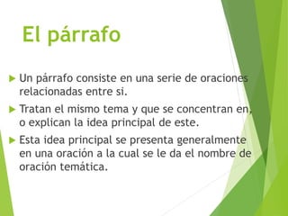 El párrafo
 Un párrafo consiste en una serie de oraciones
relacionadas entre si.
 Tratan el mismo tema y que se concentran en,
o explican la idea principal de este.
 Esta idea principal se presenta generalmente
en una oración a la cual se le da el nombre de
oración temática.
 