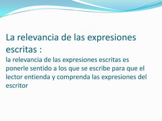 La relevancia de las expresiones
escritas :
la relevancia de las expresiones escritas es
ponerle sentido a los que se escribe para que el
lector entienda y comprenda las expresiones del
escritor
 