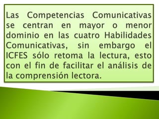 Las Competencias Comunicativas se centran en mayor o menor dominio en las cuatro Habilidades Comunicativas, sin embargo el ICFES sólo retoma la lectura, esto con el fin de facilitar el análisis de la comprensión lectora.