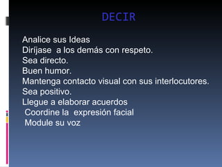 DECIR Analice sus Ideas  Diríjase  a los demás con respeto.  Sea directo.  Buen humor.  Mantenga contacto visual con sus interlocutores. Sea positivo. Llegue a elaborar acuerdos  Coordine la  expresión facial Module su voz  