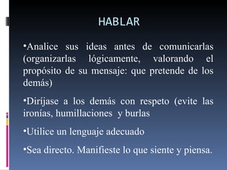 HABLAR Analice sus ideas antes de comunicarlas (organizarlas lógicamente, valorando el propósito de su mensaje: que pretende de los demás) Diríjase a los demás con respeto (evite las ironías, humillaciones  y burlas Utilice un lenguaje adecuado Sea directo. Manifieste lo que siente y piensa. 