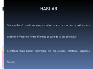 HABLAR Sea sensible al mundo del receptor (observe a su interlocutor  y esté atento a explicar o repetir de forma diferente en caso de no ser entendido. Mantenga buen humor (exprésese sin explosiones, emotivas, agresivas. Sonría) Mantenga contacto visual con sus interlocutores. Sea positivo/ reconozca oportunamente los aciertos. 
