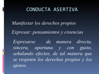 CONDUCTA ASERTIVA Manifestar los derechos propios Expresar: pensamientos y creencias Expresarse  de manera directa, sincera, oportuna y con gusto, señalando efectos, de tal manera que se respeten los derechos propios y los ajenos. 
