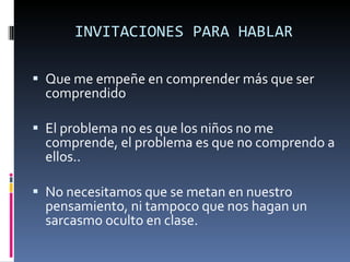 INVITACIONES PARA HABLAR Que me empeñe en comprender más que ser comprendido El problema no es que los niños no me comprende, el problema es que no comprendo a ellos.. No necesitamos que se metan en nuestro pensamiento, ni tampoco que nos hagan un sarcasmo oculto en clase. 