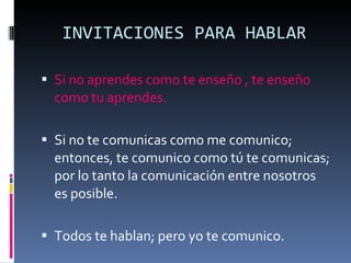 INVITACIONES PARA HABLAR Si no aprendes como te enseño , te enseño como tu aprendes. Si no te comunicas como me comunico; entonces, te comunico como tú te comunicas; por lo tanto la comunicación entre nosotros es posible. Todos te hablan; pero yo te comunico. 
