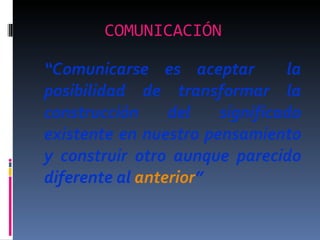 COMUNICACIÓN   “ Comunicarse es aceptar  la posibilidad de transformar la construcción del significado existente en nuestro pensamiento y construir otro aunque parecido diferente al  anterior ” 
