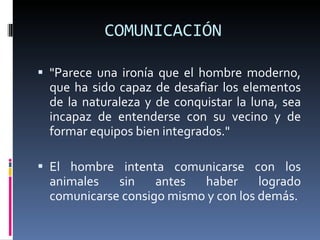 COMUNICACIÓN  "Parece una ironía que el hombre moderno, que ha sido capaz de desafiar los elementos de la naturaleza y de conquistar la luna, sea incapaz de entenderse con su vecino y de formar equipos bien integrados."  El hombre intenta comunicarse con los animales sin antes haber logrado comunicarse consigo mismo y con los demás. 