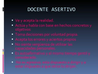 DOCENTE ASERTIVO Ve y acepta la realidad. Actúa y habla con base en hechos concretos y objetivos Toma decisiones por voluntad propia. Acepta los errores y aciertos propios  No siente vergüenza de utilizar las capacidades personales. Es autoafirmativo y al mismo tiempo gentil y considerado. No es agresivo, esta dispuesto a dirigir y a estar dispuesto a que otros lo dirijan. 