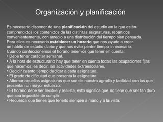 Organización y planificación  Es necesario disponer de una  planificación  del estudio en la que estén comprendidos los contenidos de las distintas asignaturas, repartidos convenientemente, con arreglo a una distribución del tiempo bien pensada. Para ellos es necesario  establecer un horario  que nos ayude a crear un hábito de estudio diario y que nos evite perder tiempo innecesario. Cuando confeccionemos el horario tenemos que tener en cuenta:   Debe tener carácter semanal.   A la hora de estructurarlo hay que tener en cuenta todas las ocupaciones fijas que hacemos, es decir, las actividades extraescolares,   Decidir cuanto tiempo dedicar a cada asignatura.   El grado de dificultad que presenta la asignatura.   Alternar aquellas asignaturas que son de nuestro agrado y facilidad con las que presentan un mayor esfuerzo.   El horario debe ser flexible y realista, esto significa que no tiene que ser tan duro que sea imposible de cumplir.   Recuerda que tienes que tenerlo siempre a mano y a la vista. 
