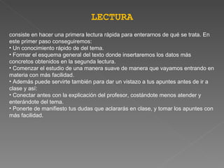 LECTURA consiste en hacer una primera lectura rápida para enterarnos de qué se trata. En este primer paso conseguiremos:   Un conocimiento   rápido de del tema.   Formar el esquema general del texto donde insertaremos los datos más concretos obtenidos en la segunda lectura.   Comenzar el estudio de una manera suave de manera que vayamos entrando en materia con más facilidad.   Además puede servirte también para dar un vistazo a tus apuntes antes de ir a clase y así:   Conectar antes con la explicación del profesor, costándote menos atender y enterándote del tema.   Ponerte de manifiesto tus dudas que aclararás en clase, y tomar los apuntes con más facilidad. 