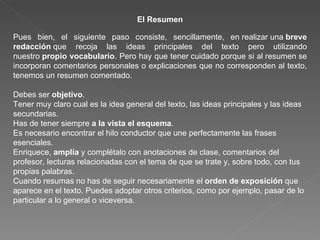 El Resumen Pues bien, el siguiente paso consiste, sencillamente, en realizar una  breve redacción  que recoja las ideas principales del texto pero utilizando nuestro  propio vocabulario . Pero hay que tener cuidado porque si al resumen se incorporan comentarios personales o explicaciones que no corresponden al texto, tenemos un resumen comentado.  Debes ser  objetivo . Tener muy claro cual es la idea general del texto, las ideas principales y las ideas secundarias. Has de tener siempre  a la vista el esquema . Es necesario encontrar el hilo conductor que une perfectamente las frases esenciales. Enriquece,  amplía  y complétalo con anotaciones de clase, comentarios del profesor, lecturas relacionadas con el tema de que se trate y, sobre todo, con tus propias palabras. Cuando resumas no has de seguir necesariamente el  orden de exposición  que aparece en el texto. Puedes adoptar otros criterios, como por ejemplo, pasar de lo particular a lo general o viceversa. 