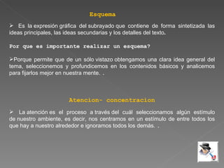 Esquema Es la expresión gráfica del subrayado que contiene de forma sintetizada las ideas principales, las ideas secundarias y los detalles del texto .   Por que es importante realizar un esquema? Porque permite que de un sólo vistazo obtengamos una clara idea general del tema, seleccionemos y profundicemos en los contenidos básicos y analicemos para fijarlos mejor en nuestra mente.  . Atencion- concentracion La atención es el proceso a través del cuál seleccionamos algún estímulo de nuestro ambiente, es decir, nos centramos en un estímulo de entre todos los que hay a nuestro alrededor e ignoramos todos los demás.  . 