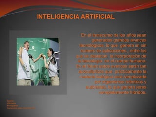 INTELIGENCIA ARTIFICIALEn el transcurso de los años sean generados grandes avances tecnológicos, lo que  genera un sin numero de aplicaciones , entre los que se destacan  la incorporación de la tecnología  en el cuerpo humano. En el futuro estos avances serán tan apocalípticos que  prácticamente la materia biológica será remplazada por organismos robóticos y autómatas, lo que genera seres completamente híbridos.Basado: WikipediaMonografiasContenidos aulas virtuales ECCI