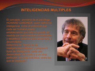 INTELIGENCIAS MULTIPLESEl concepto proviene de el psicólogo  HOWARD GARDNER, quien definio la inteligencia  como el potencial que cada ser humano posee, estableciendo que esta no puede ser medida por instrumentos normalizados  y estableció criterios para observarla y desarrollarla.Determino la “Teoría de las inteligencias múltiples” y propuso 8 tipos de inteligencia, cada una desarrollada  de modo y a un nivel particular  en cada individuo. entre las que se destacan: