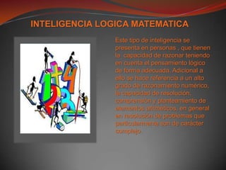 INTELIGENCIA LOGICA MATEMATICAEste tipo de inteligencia se presenta en personas , que tienen la  capacidad de razonar teniendo en cuenta el pensamiento lógico de forma adecuada. Adicional a ello se hace referencia a un alto grado de razonamiento numérico, la capacidad de resolución, comprensión y planteamiento de elementos aritméticos, en general en resolución de problemas que particularmente son de carácter complejo.