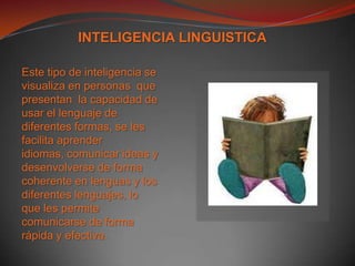 INTELIGENCIA LINGUISTICAEste tipo de inteligencia se visualiza en personas  que presentan  la capacidad de usar el lenguaje de diferentes formas, se les facilita aprender idiomas, comunicar ideas y  desenvolverse de forma coherente en lenguas y los diferentes lenguajes, lo que les permite comunicarse de forma rápida y efectiva.