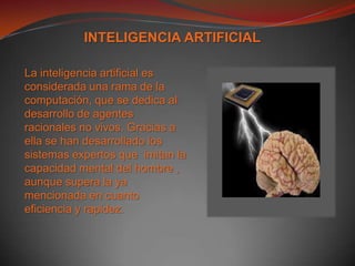 INTELIGENCIA ARTIFICIALLa inteligencia artificial es considerada una rama de la computación, que se dedica al desarrollo de agentes racionales no vivos. Gracias a ella se han desarrollado los sistemas expertos que  imitan la capacidad mental del hombre , aunque supera la ya mencionada en cuanto eficiencia y rapidez. 