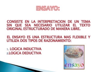 CONSISTE EN LA INTERPRETACION DE UN TEMA
SIN QUE SEA NECESARIO UTILIZAR EL TEXTO
ORIGINAL ESTRUCTURADO DE MANERA LIBRE.

EL ENSAYO ES UNA ESTRUCTURA MAS FLEXIBLE Y
UTILIZA DOS TIPOS DE RAZONAMIENTO:

1. LOGICA INDUCTIVA
2.LOGICA DEDUCTIVA
 