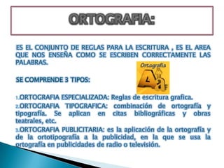 ES EL CONJUNTO DE REGLAS PARA LA ESCRITURA , ES EL AREA
QUE NOS ENSEÑA COMO SE ESCRIBEN CORRECTAMENTE LAS
PALABRAS.

SE COMPRENDE 3 TIPOS:

1.ORTOGRAFIA    ESPECIALIZADA: Reglas de escritura grafica.
2.ORTOGRAFIA TIPOGRAFICA: combinación de ortografía y
tipografía. Se aplican en citas bibliográficas y obras
teatrales, etc.
3.ORTOGRAFIA PUBLICITARIA: es la aplicación de la ortografía y
de la ortotipografía a la publicidad, en la que se usa la
ortografía en publicidades de radio o televisión.
 