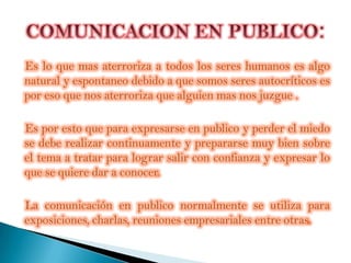 Es lo que mas aterroriza a todos los seres humanos es algo
natural y espontaneo debido a que somos seres autocríticos es
por eso que nos aterroriza que alguien mas nos juzgue .

Es por esto que para expresarse en publico y perder el miedo
se debe realizar continuamente y prepararse muy bien sobre
el tema a tratar para lograr salir con confianza y expresar lo
que se quiere dar a conocer.

La comunicación en publico normalmente se utiliza para
exposiciones, charlas, reuniones empresariales entre otras.
 