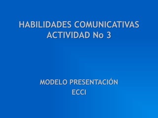 HABILIDADES COMUNICATIVAS
      ACTIVIDAD No 3




    MODELO PRESENTACIÓN
            ECCI
 