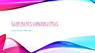 HABILIDADES COMUNICATIVAS
Gloria Escobar Moncada
 