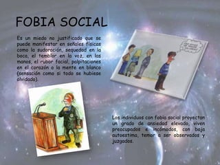 FOBIA SOCIAL
Es un miedo no justificado que se
puede manifestar en señales físicas
como la sudoración, sequedad en la
boca, el temblor en la voz, en las
manos, el rubor facial, palpitaciones
en el corazón o la mente en blanco
(sensación como si todo se hubiese
olvidado).
Los individuos con fobia social proyectan
un grado de ansiedad elevado, viven
preocupados e incómodos, con baja
autoestima, temor a ser observados y
juzgados.
 