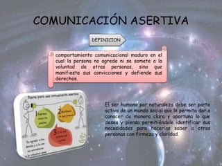 COMUNICACIÓN ASERTIVA
DEFINICION
comportamiento comunicacional maduro en el
cual la persona no agrede ni se somete a la
voluntad de otras personas, sino que
manifiesta sus convicciones y defiende sus
derechos.
El ser humano por naturaleza debe ser parte
activa de un mundo social que le permita dar a
conocer de manera clara y oportuna lo que
desea y piensa permitiéndole identificar sus
necesidades para hacerlas saber a otras
personas con firmeza y claridad.
 