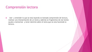 Comprensión lectora
 leer y entender lo que se esta leyendo es llamado comprensión de lectura,
realizar una interpretación de un texto y además se fragmentos de ese textos
ayuda a memorizar y tener dominio sobre el tema que se esta haciendo la
lectura.
 