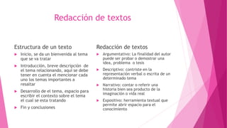 Redacción de textos
 Inicio, se da un bienvenida al tema
que se va tratar
 Introducción, breve descripción de
el tema relacionando, aquí se debe
tener en cuenta el mencionar cada
uno los temas importantes a
resaltar
 Desarrollo de el tema, espacio para
escribir el contexto sobre el tema
el cual se esta tratando
 Fin y conclusiones
Redacción de textos
 Argumentativo: La finalidad del autor
puede ser probar o demostrar una
idea, problema o tesis
 Descriptivo: contriste en la
representación verbal o escrita de un
determinado tema
 Narrativo: contar o referir una
historia bien sea producto de la
imaginación o vida real
 Expositivo: herramienta textual que
permite abrir espacio para el
conocimiento
Estructura de un texto
 