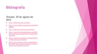 Bibliografia
Tomado 29 de agosto de
2015
 http://definicion.de/resumen/
 http://www.redalyc.org/articulo.oa?id=35
603004
 http://definicion.de/texto-narrativo/
 http://www.materialesdelengua.org/LEN
GUA/tipologia/argumentacion/argumenta
cion.htm
 https://bochis.wordpress.com/2012/03/2
3/estructura-de-un-texto/
 http://pre.aulas.ecci.edu.co/pluginfile.p
hp/2954/mod_resource/content/1/02_te
ma_01/cont/pag_01_01.html
 